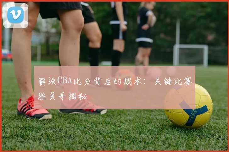 解读CBA比分背后的战术:关键比赛胜负手揭秘